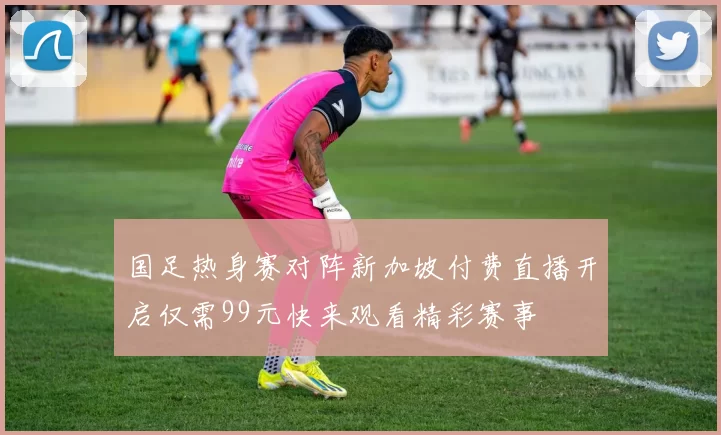 国足热身赛对阵新加坡付费直播开启仅需99元快来观看精彩赛事