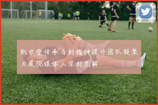 凯尔登传承马刺精神提升团队凝聚力展现媒体人深刻见解