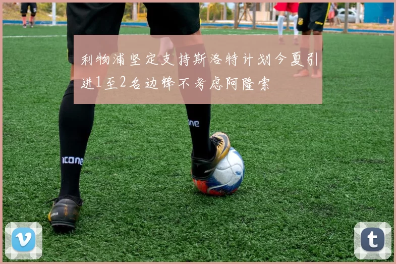 利物浦坚定支持斯洛特计划今夏引进1至2名边锋不考虑阿隆索
