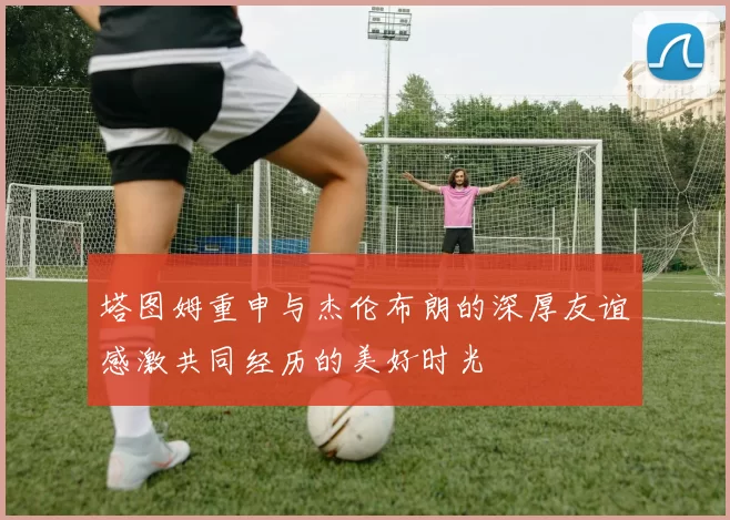 塔图姆重申与杰伦布朗的深厚友谊感激共同经历的美好时光