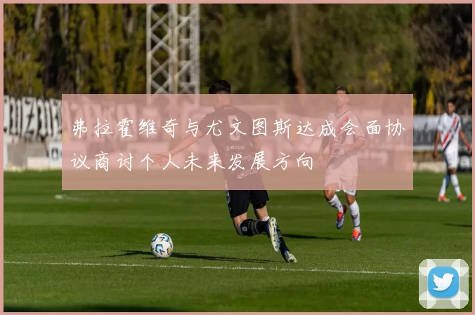 弗拉霍维奇与尤文图斯达成会面协议商讨个人未来发展方向