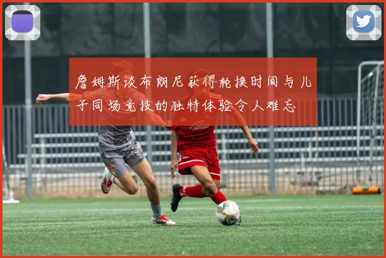詹姆斯谈布朗尼获得轮换时间与儿子同场竞技的独特体验令人难忘