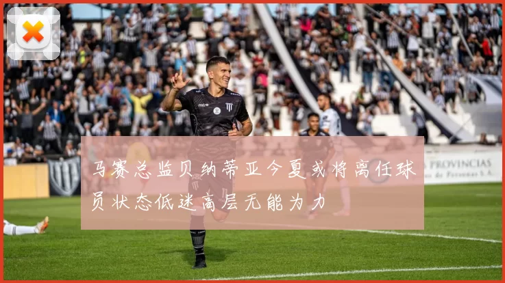 马赛总监贝纳蒂亚今夏或将离任球员状态低迷高层无能为力