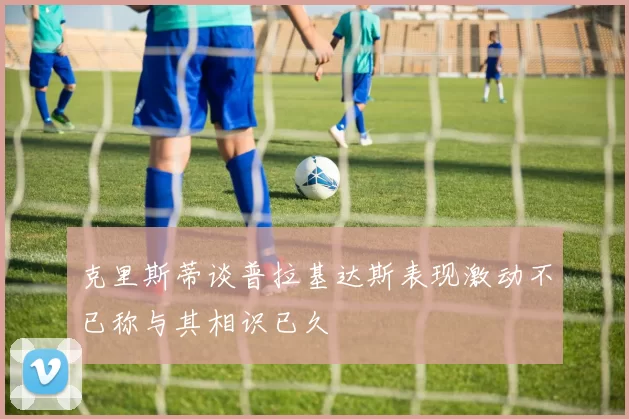 克里斯蒂谈普拉基达斯表现激动不已称与其相识已久