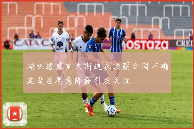 湖记透露里夫斯追求顶薪合同不确定是否愿意降薪引发关注