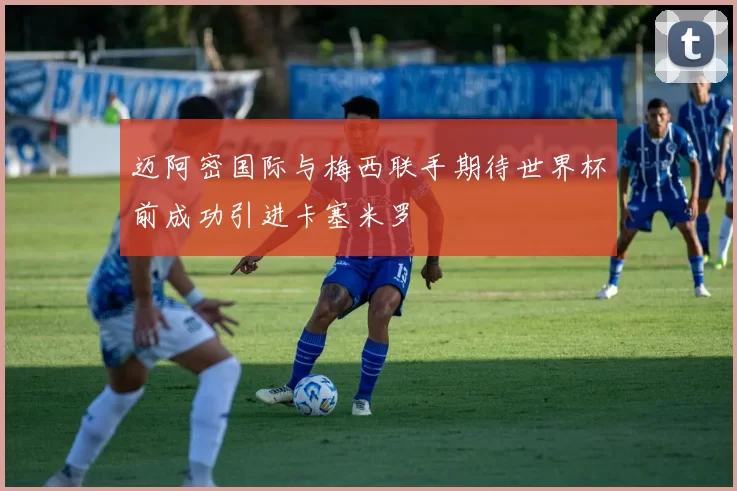 迈阿密国际与梅西联手期待世界杯前成功引进卡塞米罗