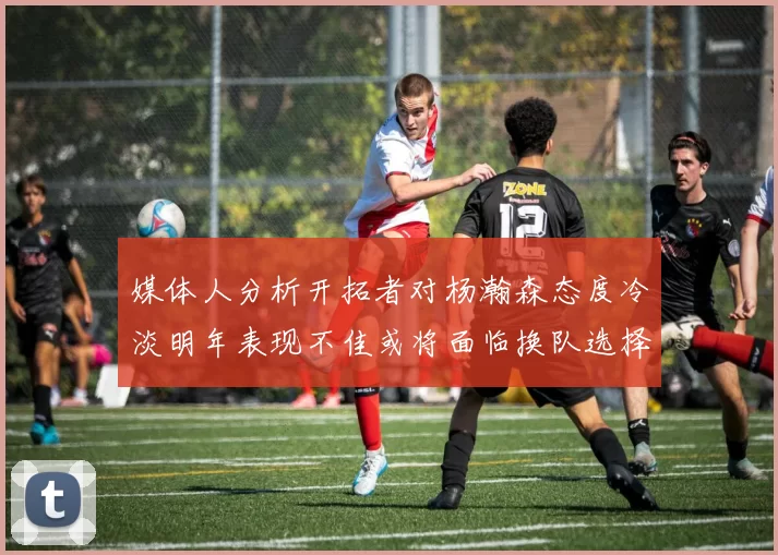 媒体人分析开拓者对杨瀚森态度冷淡明年表现不佳或将面临换队选择