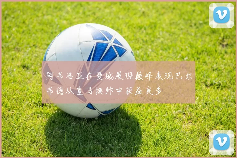 阿韦洛亚在曼城展现巅峰表现巴尔韦德从皇马换帅中获益良多