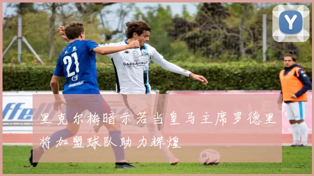 里克尔梅暗示若当皇马主席罗德里将加盟球队助力辉煌
