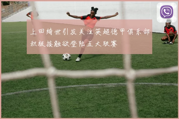 上田绮世引发关注英超德甲俱乐部积极接触欲登陆五大联赛