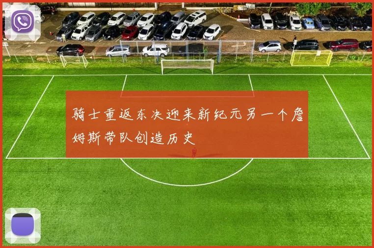 骑士重返东决迎来新纪元另一个詹姆斯带队创造历史