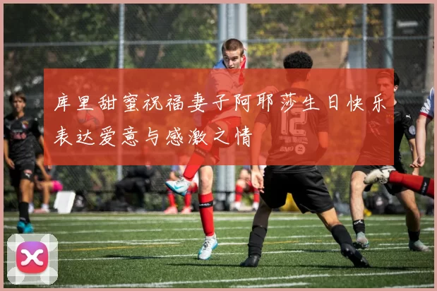 库里甜蜜祝福妻子阿耶莎生日快乐表达爱意与感激之情