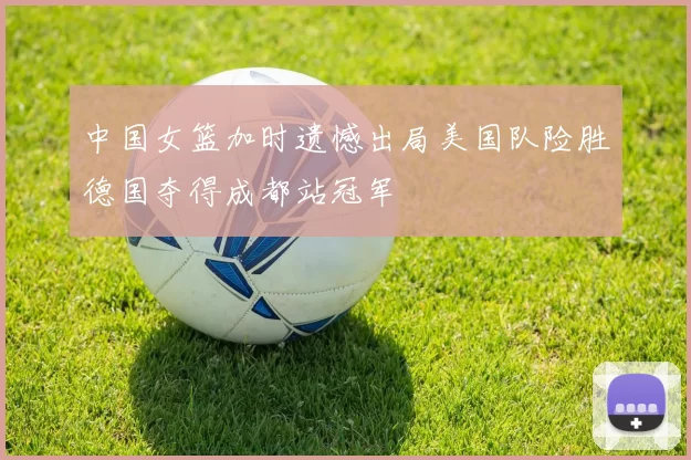 中国女篮加时遗憾出局美国队险胜德国夺得成都站冠军