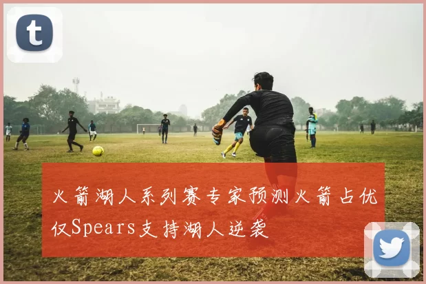 火箭湖人系列赛专家预测火箭占优仅Spears支持湖人逆袭