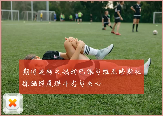 期待逆转之战姆巴佩与维尼修斯社媒晒照展现斗志与决心